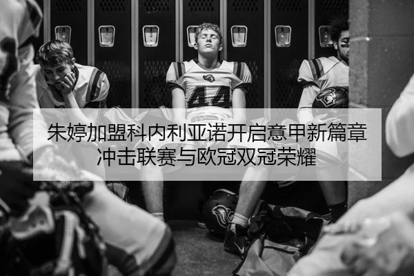 朱婷加盟科内利亚诺开启意甲新篇章 冲击联赛与欧冠双冠荣耀